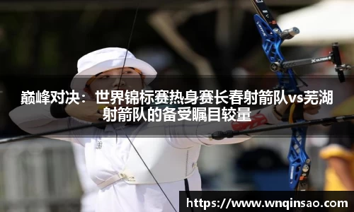 巅峰对决：世界锦标赛热身赛长春射箭队vs芜湖射箭队的备受瞩目较量